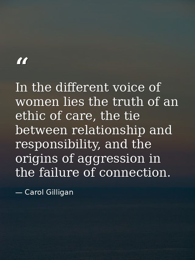 In the different voice of women lies the truth of an ethic of care, the tie between relationship and responsibility, and — Carol Gilligan