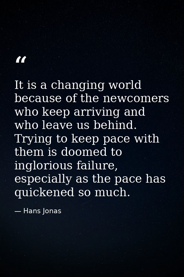 It is a changing world because of the newcomers who keep arriving and who leave us behind. Trying to keep pace with them — Hans Jonas