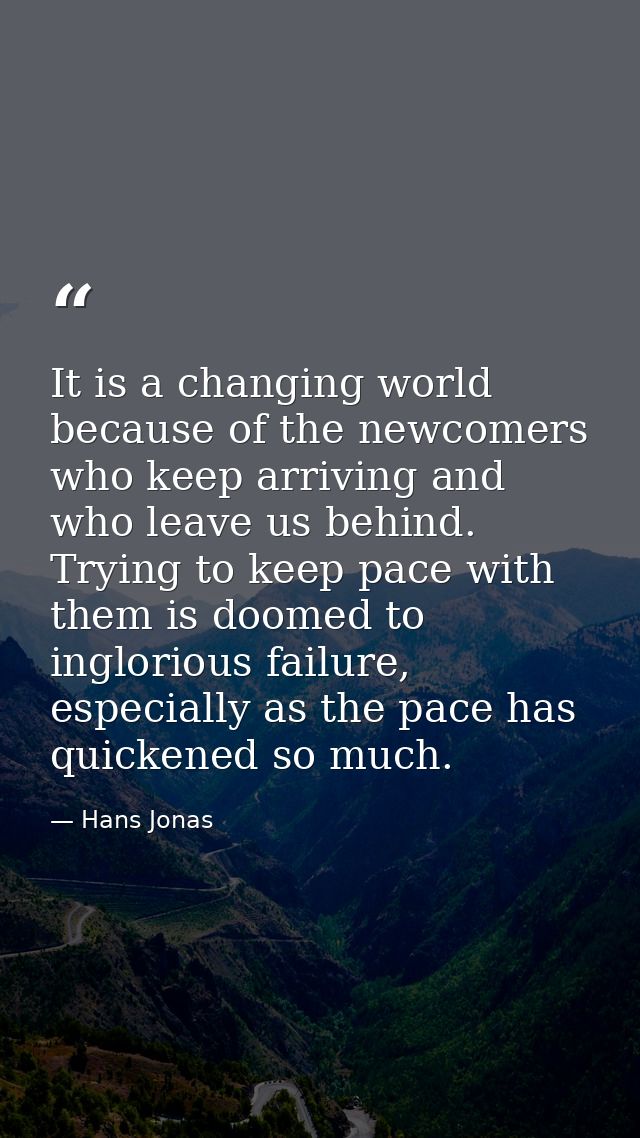 It is a changing world because of the newcomers who keep arriving and who leave us behind. Trying to keep pace with them — Hans Jonas