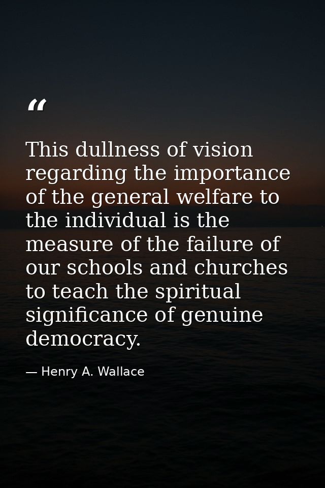 This dullness of vision regarding the importance of the general welfare to the individual is the measure of the failure  — Henry A. Wallace