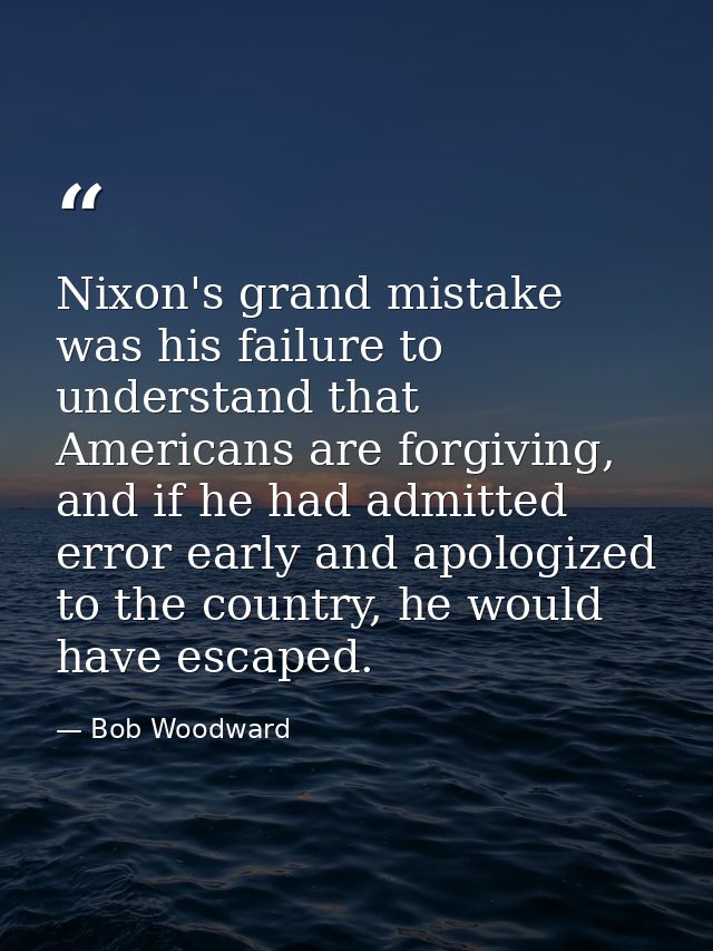 Nixon's grand mistake was his failure to understand that Americans are forgiving, and if he had admitted error early and — Bob Woodward