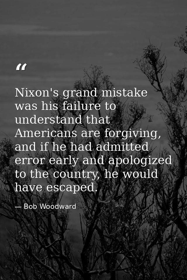 Nixon's grand mistake was his failure to understand that Americans are forgiving, and if he had admitted error early and — Bob Woodward