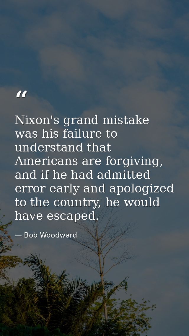 Nixon's grand mistake was his failure to understand that Americans are forgiving, and if he had admitted error early and — Bob Woodward