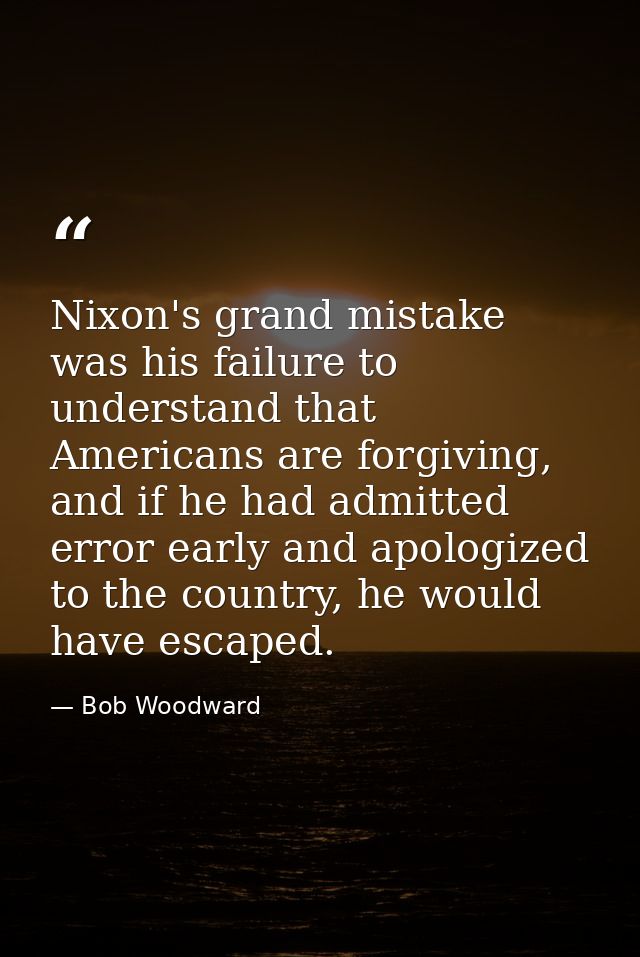 Nixon's grand mistake was his failure to understand that Americans are forgiving, and if he had admitted error early and — Bob Woodward