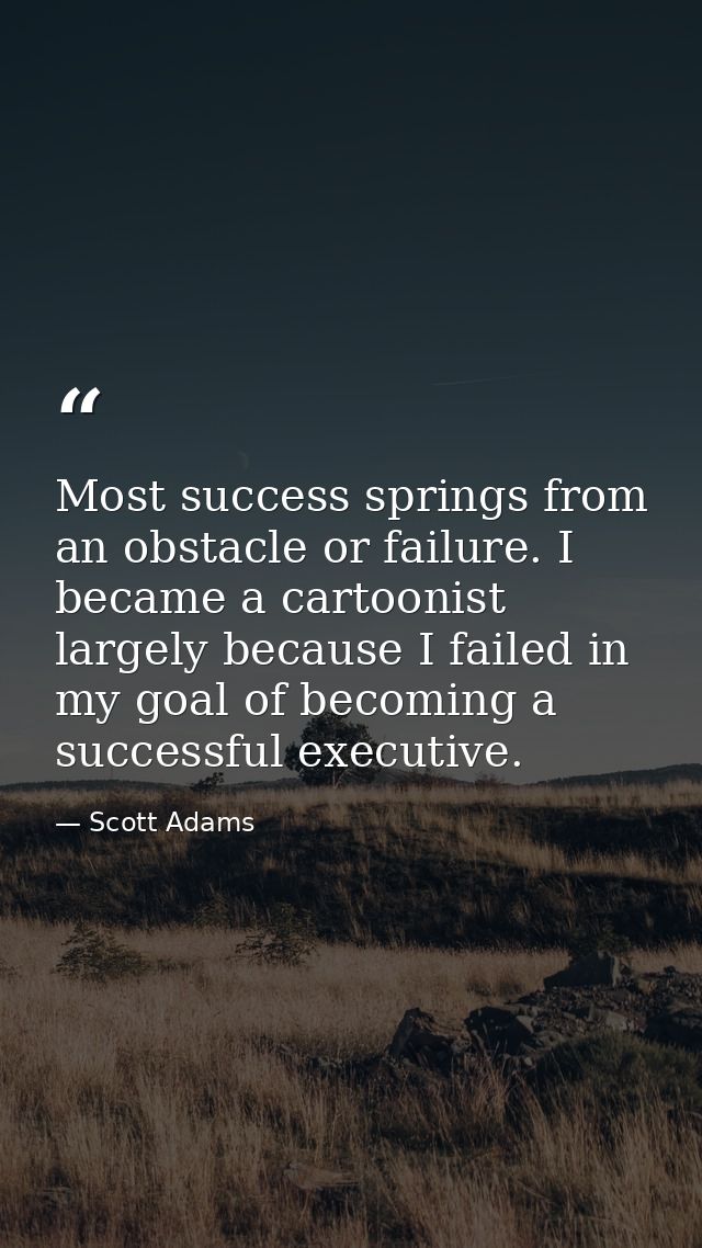 Most success springs from an obstacle or failure. I became a cartoonist largely because I failed in my goal of becoming  — Scott Adams