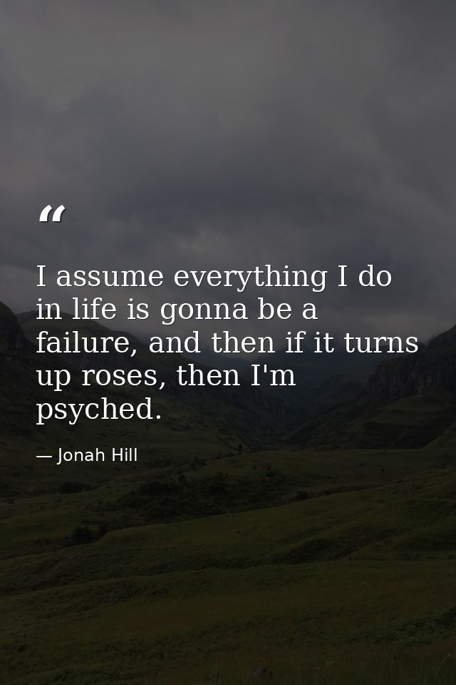 I assume everything I do in life is gonna be a failure, and then if it turns up roses, then I'm psyched. — Jonah Hill