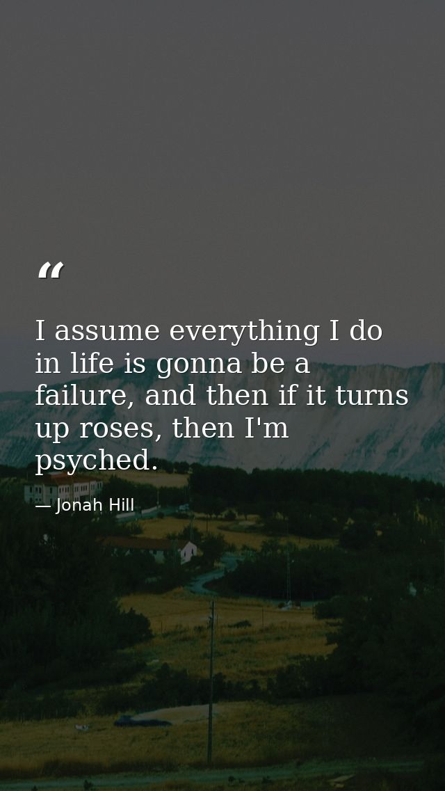 I assume everything I do in life is gonna be a failure, and then if it turns up roses, then I'm psyched. — Jonah Hill