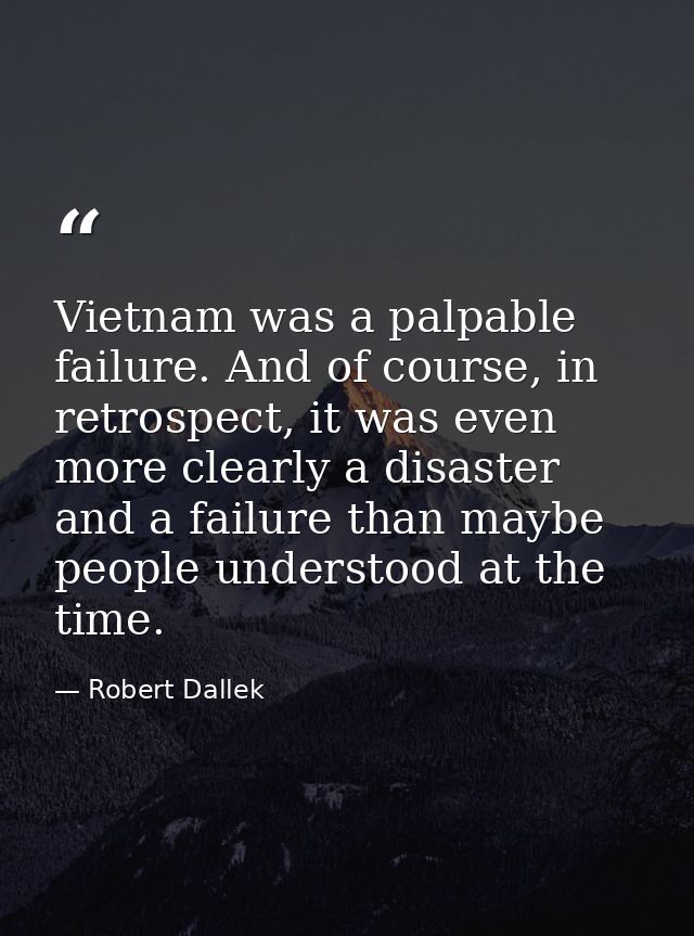 Vietnam was a palpable failure. And of course, in retrospect, it was even more clearly a disaster and a failure than may — Robert Dallek