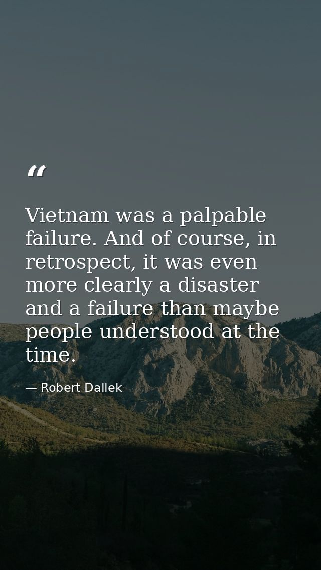 Vietnam was a palpable failure. And of course, in retrospect, it was even more clearly a disaster and a failure than may — Robert Dallek
