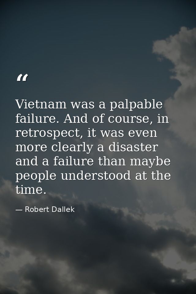 Vietnam was a palpable failure. And of course, in retrospect, it was even more clearly a disaster and a failure than may — Robert Dallek
