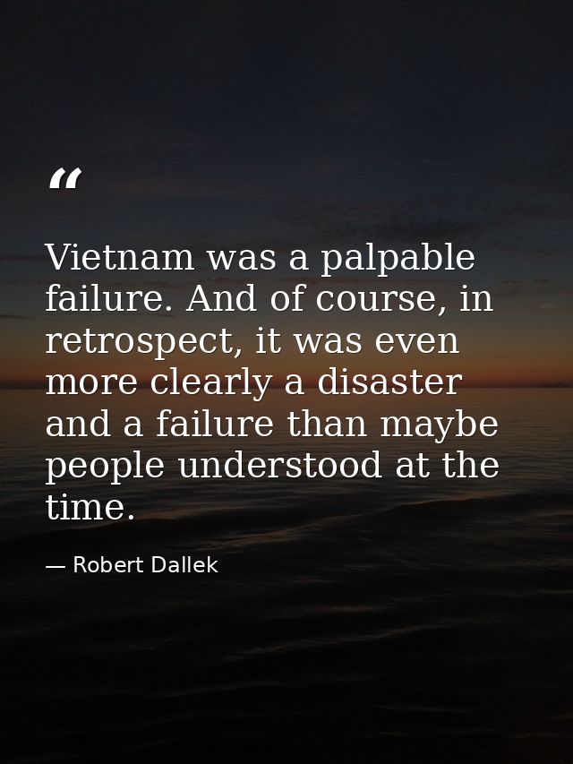 Vietnam was a palpable failure. And of course, in retrospect, it was even more clearly a disaster and a failure than may — Robert Dallek