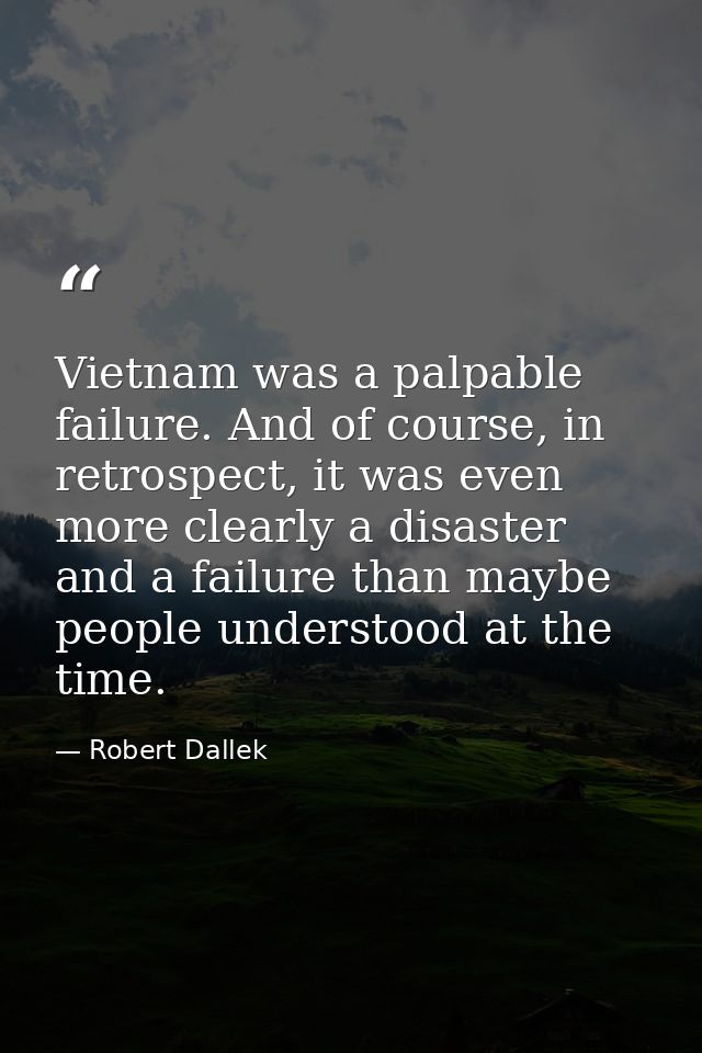 Vietnam was a palpable failure. And of course, in retrospect, it was even more clearly a disaster and a failure than may — Robert Dallek
