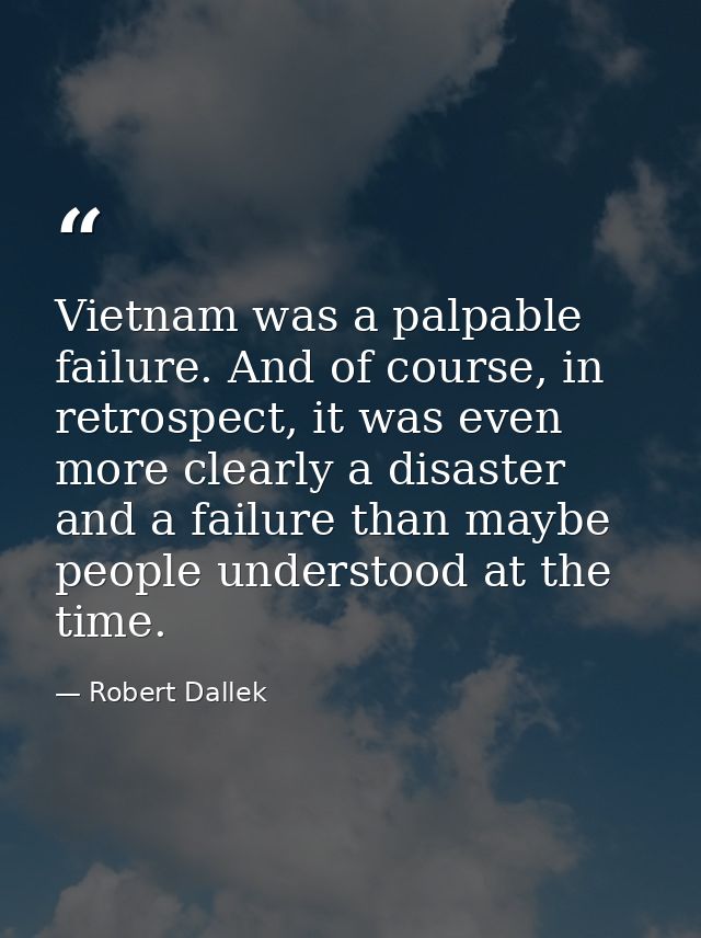 Vietnam was a palpable failure. And of course, in retrospect, it was even more clearly a disaster and a failure than may — Robert Dallek