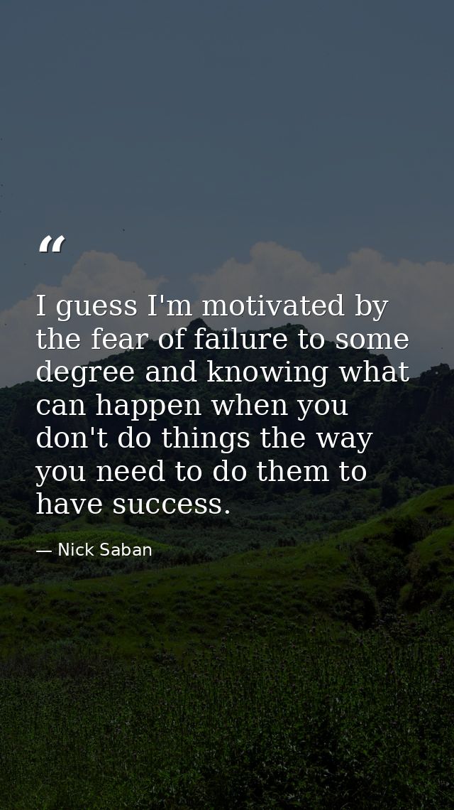 I guess I'm motivated by the fear of failure to some degree and knowing what can happen when you don't do things the way — Nick Saban