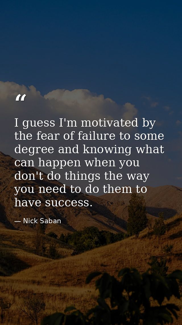 I guess I'm motivated by the fear of failure to some degree and knowing what can happen when you don't do things the way — Nick Saban