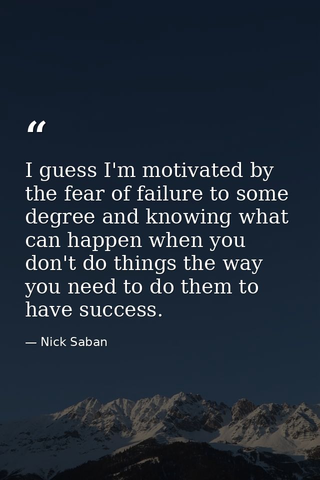 I guess I'm motivated by the fear of failure to some degree and knowing what can happen when you don't do things the way — Nick Saban