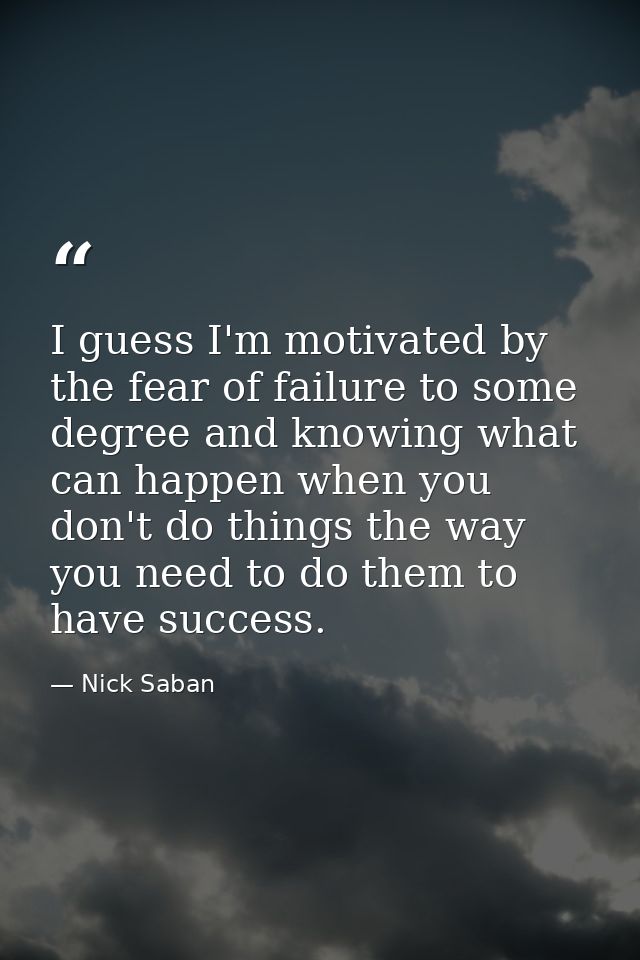 I guess I'm motivated by the fear of failure to some degree and knowing what can happen when you don't do things the way — Nick Saban