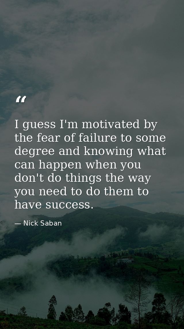 I guess I'm motivated by the fear of failure to some degree and knowing what can happen when you don't do things the way — Nick Saban
