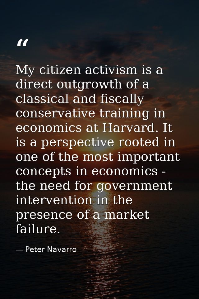 My citizen activism is a direct outgrowth of a classical and fiscally conservative training in economics at Harvard. It  — Peter Navarro