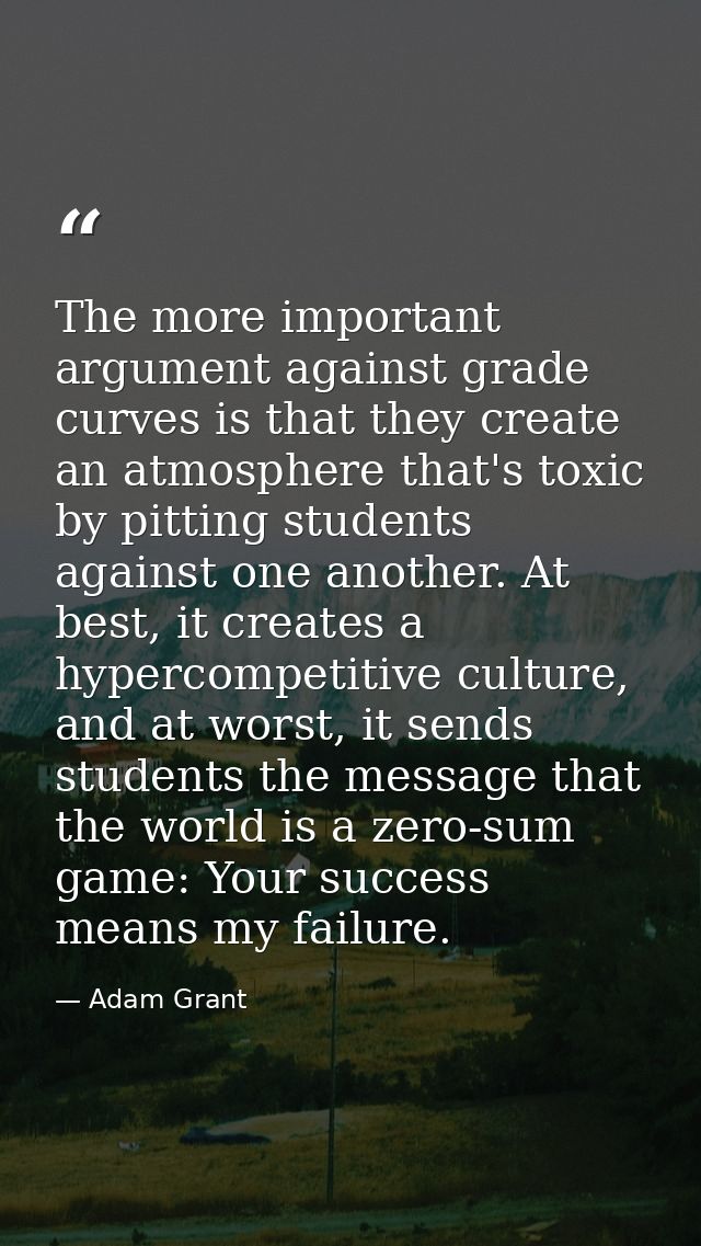 The more important argument against grade curves is that they create an atmosphere that's toxic by pitting students agai — Adam Grant