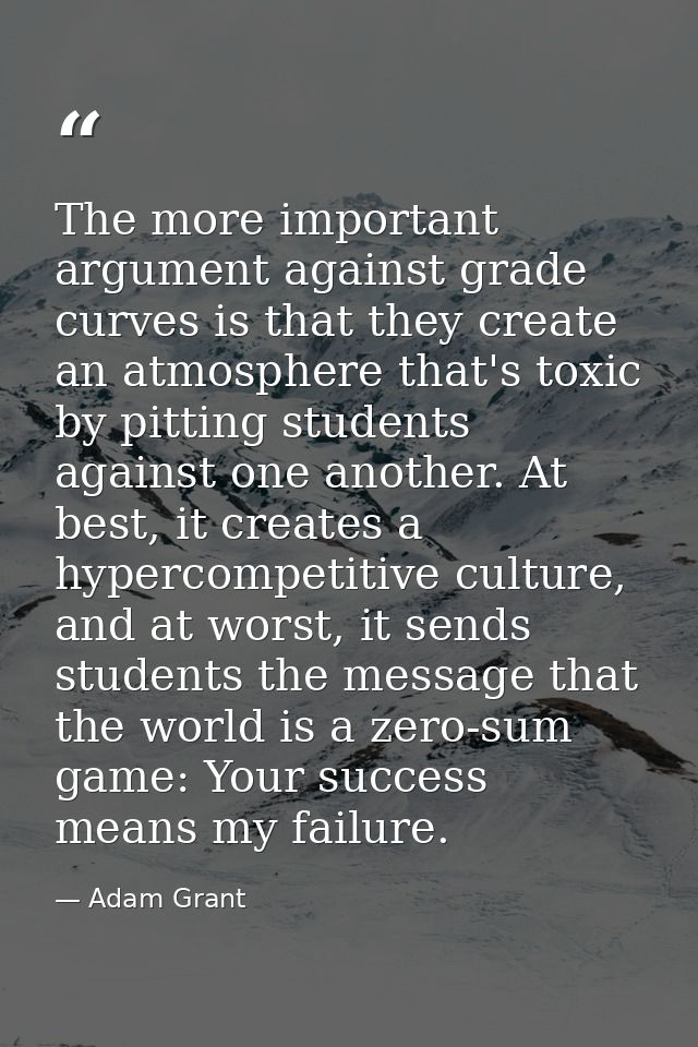 The more important argument against grade curves is that they create an atmosphere that's toxic by pitting students agai — Adam Grant