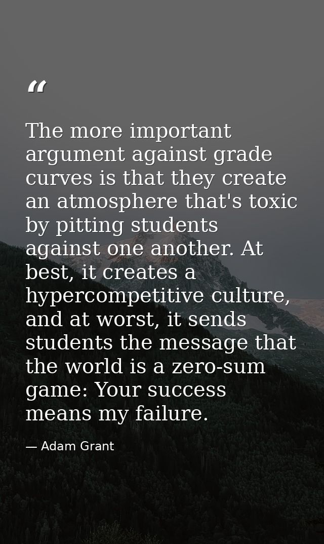 The more important argument against grade curves is that they create an atmosphere that's toxic by pitting students agai — Adam Grant