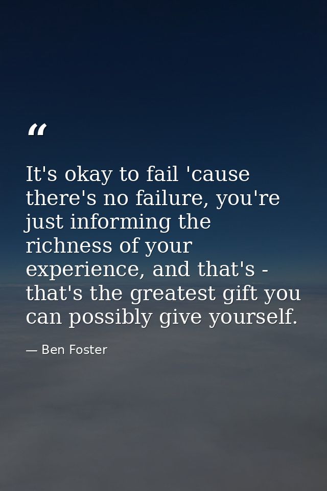 It's okay to fail 'cause there's no failure, you're just informing the richness of your experience, and that's - that's  — Ben Foster