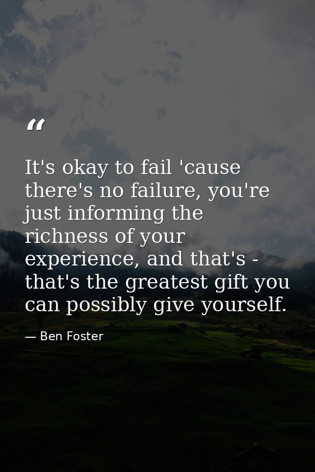 It's okay to fail 'cause there's no failure, you're just informing the richness of your experience, and that's - that's  — Ben Foster
