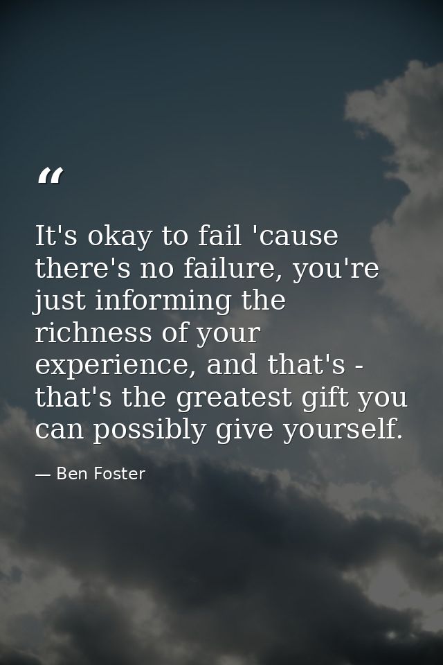It's okay to fail 'cause there's no failure, you're just informing the richness of your experience, and that's - that's  — Ben Foster