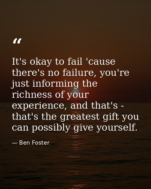 It's okay to fail 'cause there's no failure, you're just informing the richness of your experience, and that's - that's  — Ben Foster