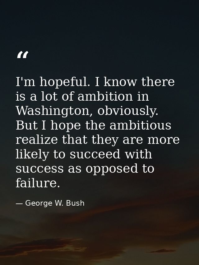 I'm hopeful. I know there is a lot of ambition in Washington, obviously. But I hope the ambitious realize that they are  — George W. Bush