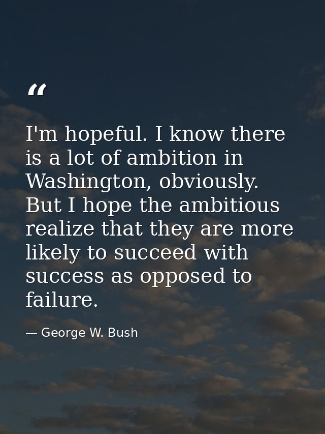 I'm hopeful. I know there is a lot of ambition in Washington, obviously. But I hope the ambitious realize that they are  — George W. Bush