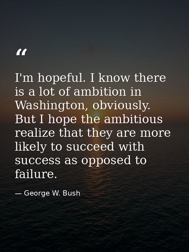 I'm hopeful. I know there is a lot of ambition in Washington, obviously. But I hope the ambitious realize that they are  — George W. Bush