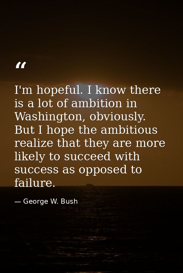 I'm hopeful. I know there is a lot of ambition in Washington, obviously. But I hope the ambitious realize that they are  — George W. Bush