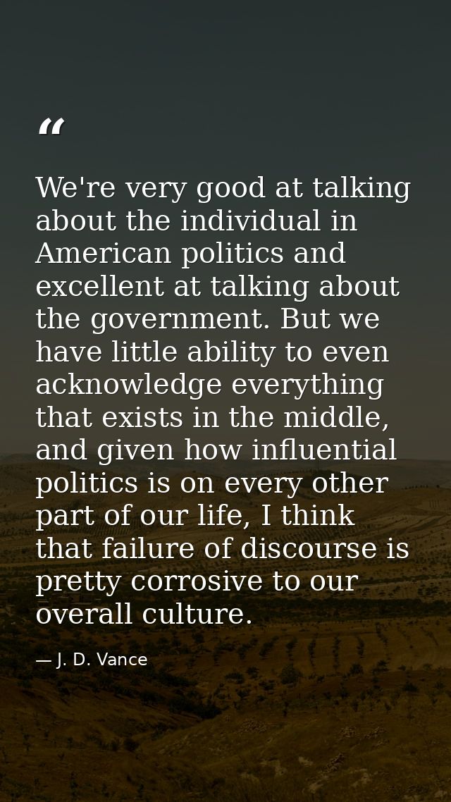 We're very good at talking about the individual in American politics and excellent at talking about the government. But  — J. D. Vance