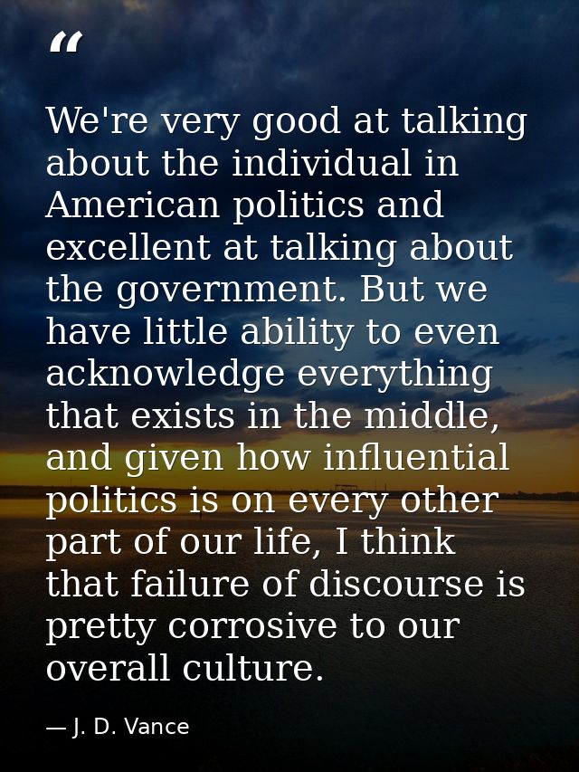 We're very good at talking about the individual in American politics and excellent at talking about the government. But  — J. D. Vance