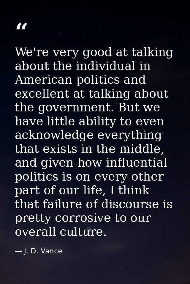 We're very good at talking about the individual in American politics and excellent at talking about the government. But  — J. D. Vance