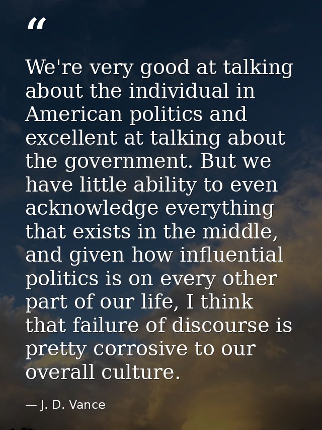 We're very good at talking about the individual in American politics and excellent at talking about the government. But  — J. D. Vance