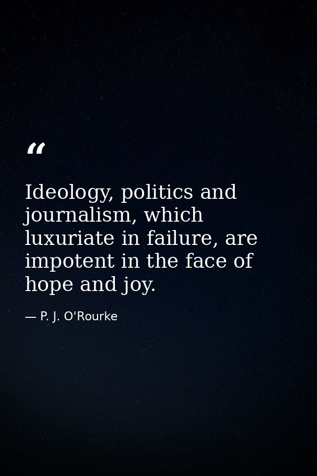 Ideology, politics and journalism, which luxuriate in failure, are impotent in the face of hope and joy. — P. J. O'Rourke