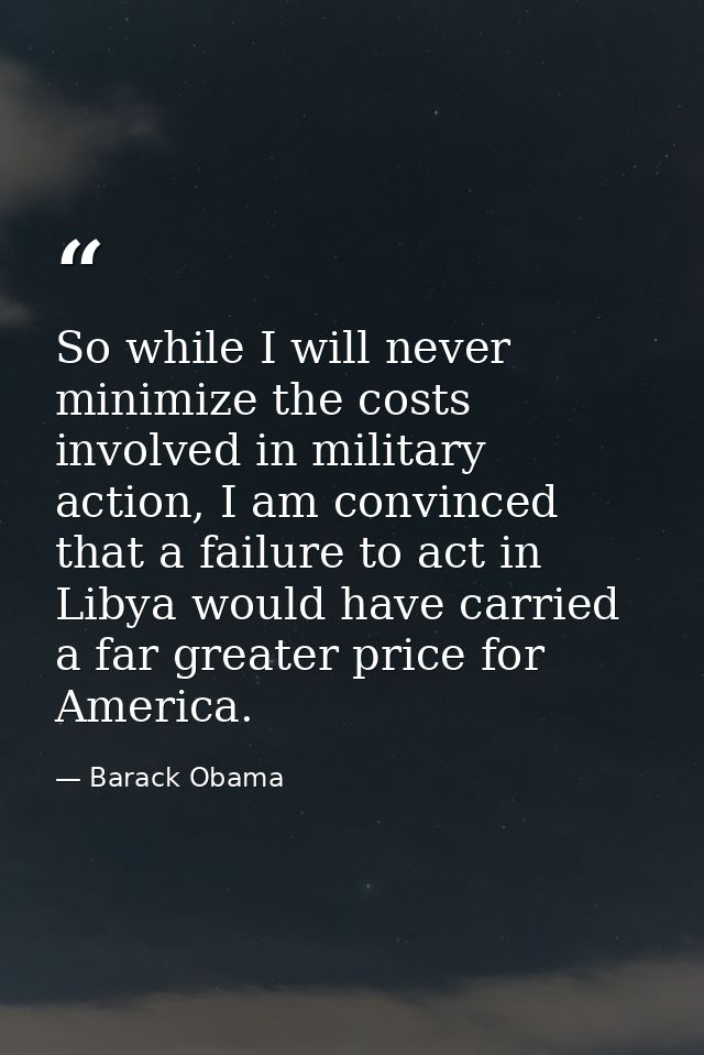 So while I will never minimize the costs involved in military action, I am convinced that a failure to act in Libya woul — Barack Obama