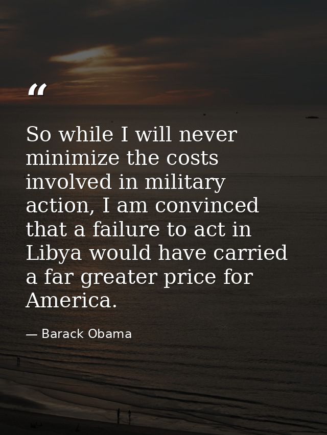 So while I will never minimize the costs involved in military action, I am convinced that a failure to act in Libya woul — Barack Obama