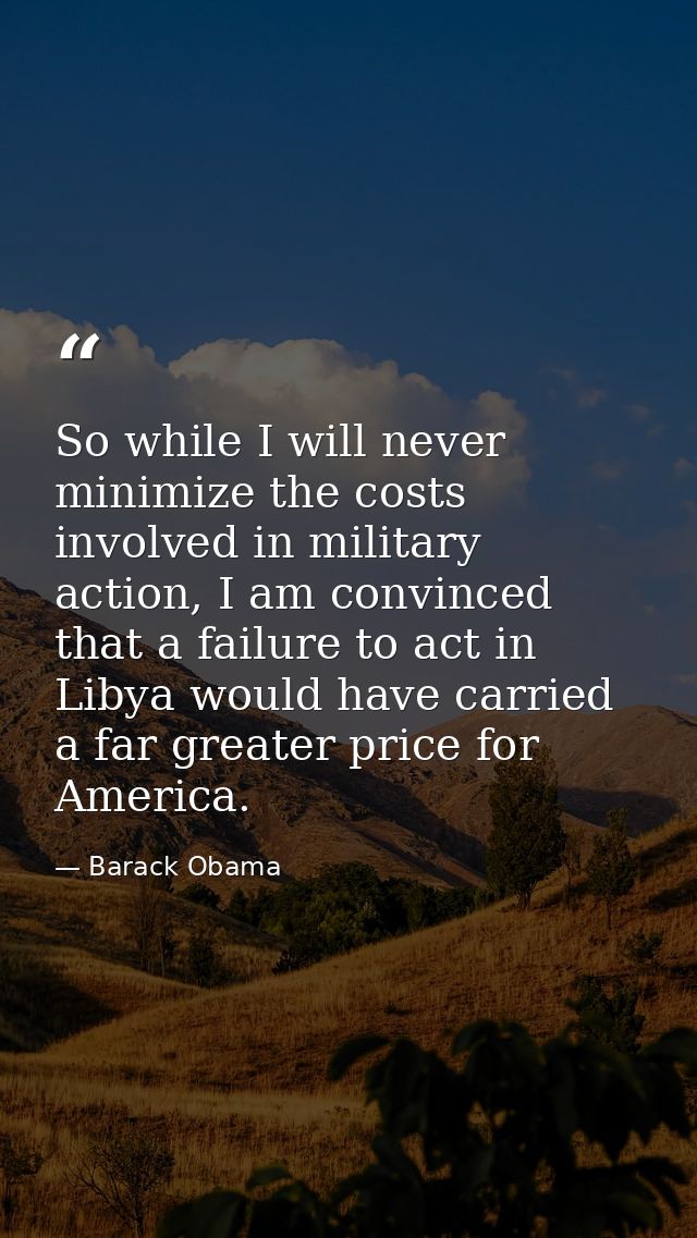 So while I will never minimize the costs involved in military action, I am convinced that a failure to act in Libya woul — Barack Obama