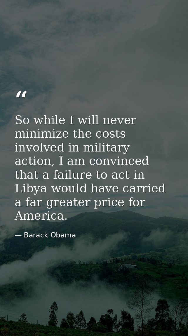 So while I will never minimize the costs involved in military action, I am convinced that a failure to act in Libya woul — Barack Obama