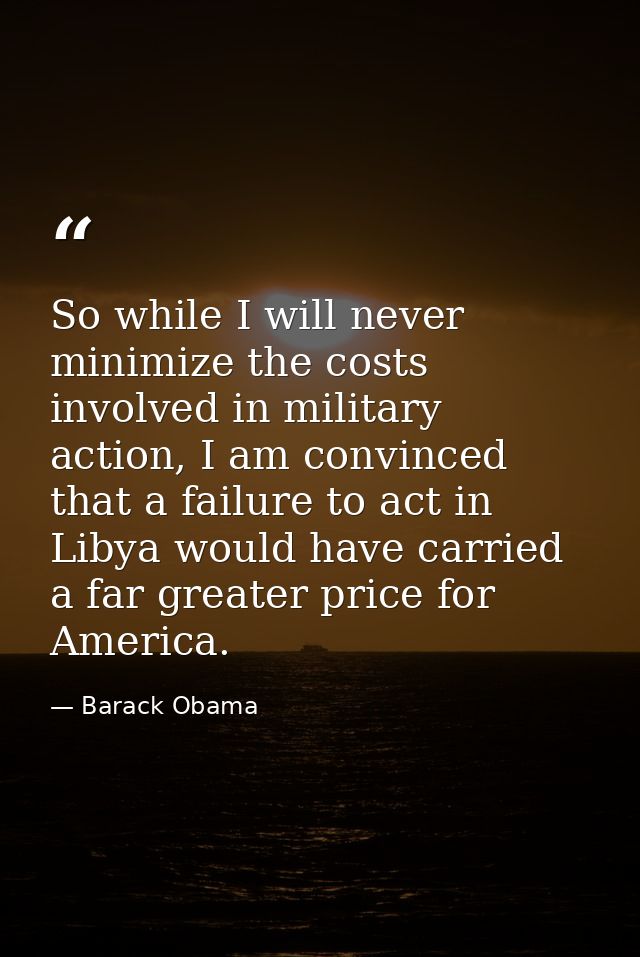 So while I will never minimize the costs involved in military action, I am convinced that a failure to act in Libya woul — Barack Obama