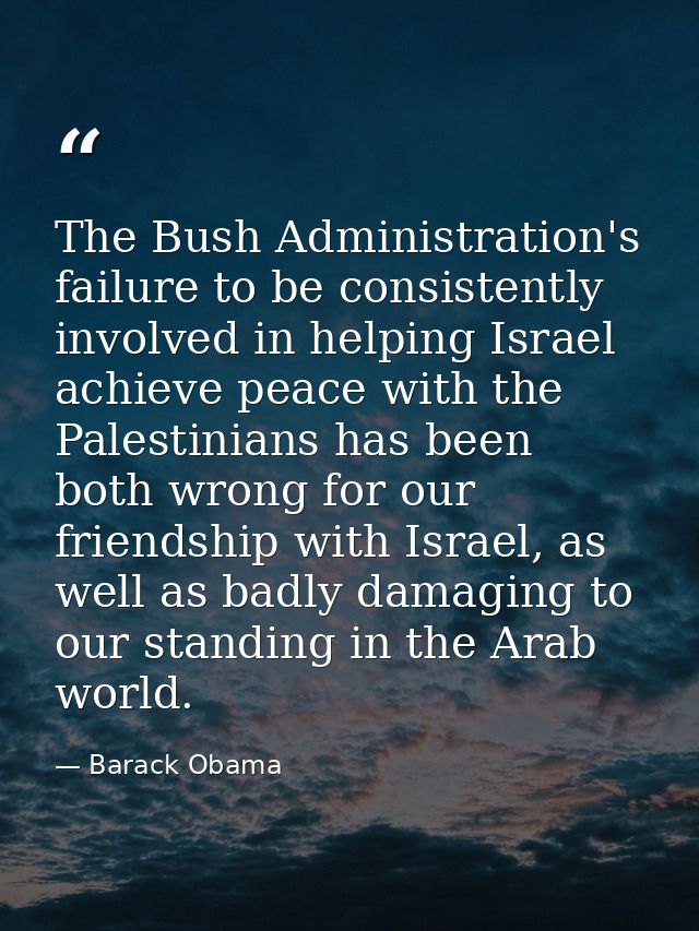 The Bush Administration's failure to be consistently involved in helping Israel achieve peace with the Palestinians has  — Barack Obama