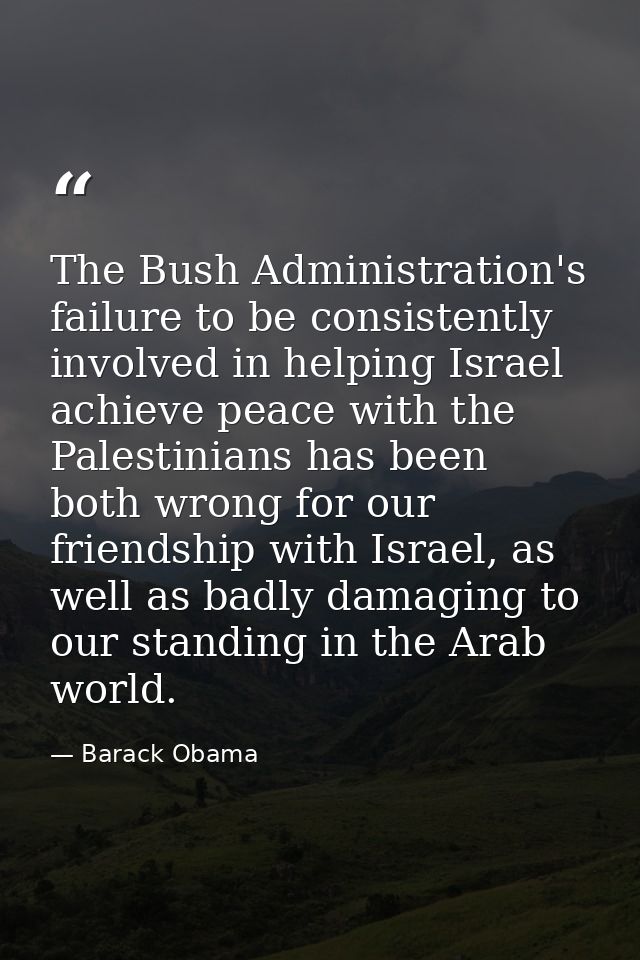 The Bush Administration's failure to be consistently involved in helping Israel achieve peace with the Palestinians has  — Barack Obama
