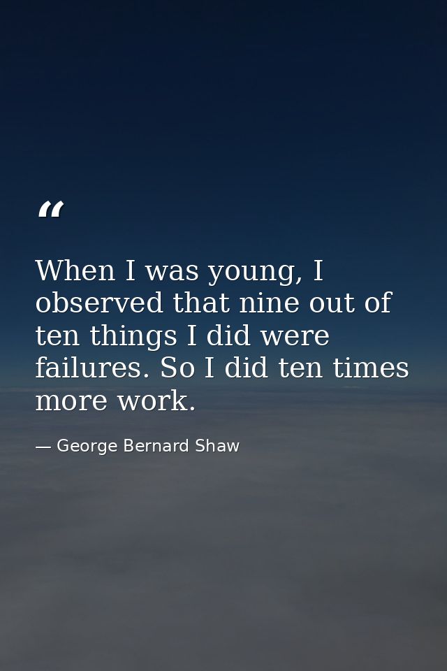 When I was young, I observed that nine out of ten things I did were failures. So I did ten times more work. — George Bernard Shaw