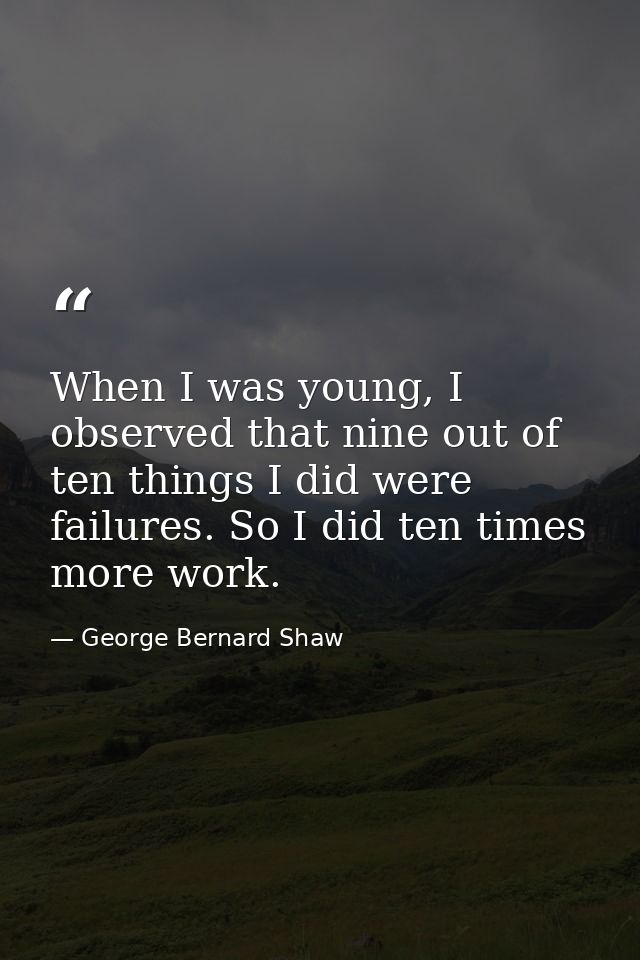 When I was young, I observed that nine out of ten things I did were failures. So I did ten times more work. — George Bernard Shaw