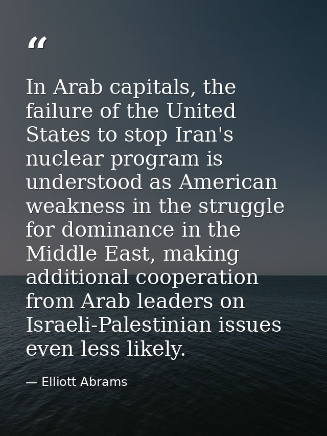 In Arab capitals, the failure of the United States to stop Iran's nuclear program is understood as American weakness in  — Elliott Abrams