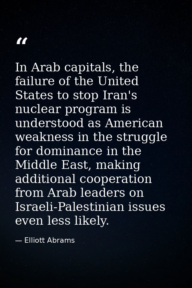 In Arab capitals, the failure of the United States to stop Iran's nuclear program is understood as American weakness in  — Elliott Abrams
